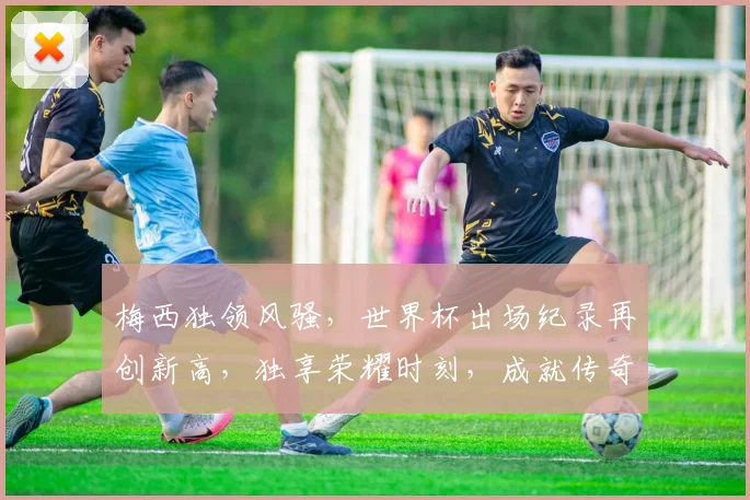 梅西独领风骚，世界杯出场纪录再创新高，独享荣耀时刻，成就传奇